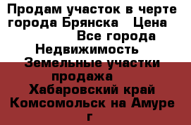 Продам участок в черте города Брянска › Цена ­ 800 000 - Все города Недвижимость » Земельные участки продажа   . Хабаровский край,Комсомольск-на-Амуре г.